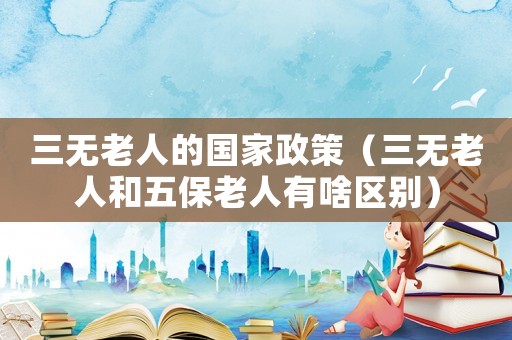 三無老人的國家政策（三無老人和五保老人有啥區(qū)別）