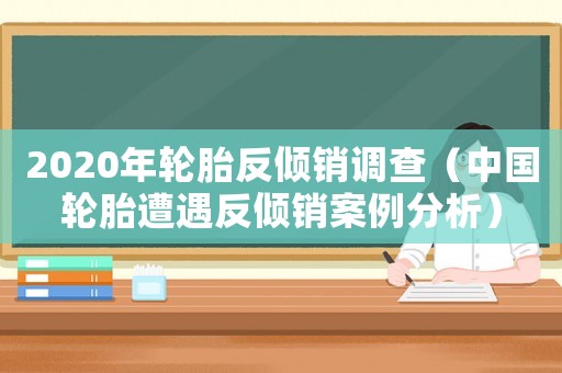 2020年輪胎反傾銷調(diào)查（中國輪胎遭遇反傾銷案例分析）