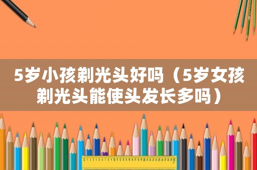 5歲小孩剃光頭好嗎（5歲女孩剃光頭能使頭發(fā)長(zhǎng)多嗎）