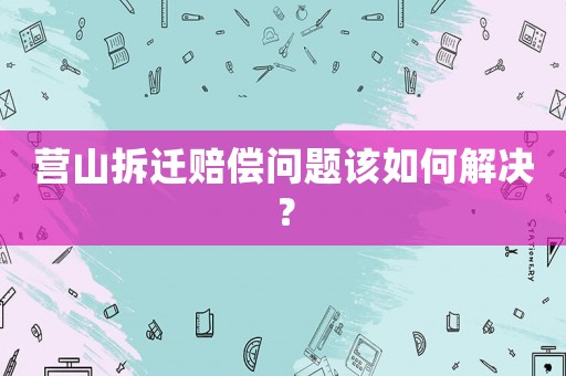 營(yíng)山拆遷賠償問(wèn)題該如何解決？