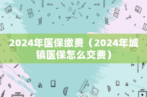 2024年醫(yī)保繳費(fèi)（2024年城鎮(zhèn)醫(yī)保怎么交費(fèi)）