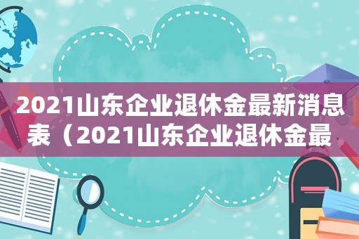 2021山東企業(yè)退休金最新消息表（2021山東企業(yè)退休金最新消息）