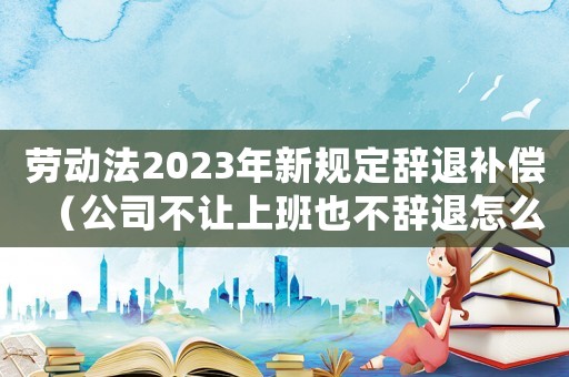 勞動(dòng)法2023年新規(guī)定辭退補(bǔ)償（公司不讓上班也不辭退怎么辦）