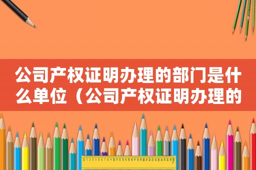 公司產(chǎn)權(quán)證明辦理的部門是什么單位（公司產(chǎn)權(quán)證明辦理的部門是什么）