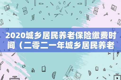 2020城鄉(xiāng)居民養(yǎng)老保險繳費時間（二零二一年城鄉(xiāng)居民養(yǎng)老保險繳費時間）