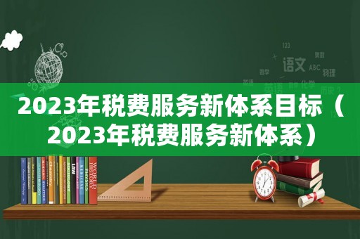 2023年稅費服務(wù)新體系目標（2023年稅費服務(wù)新體系）