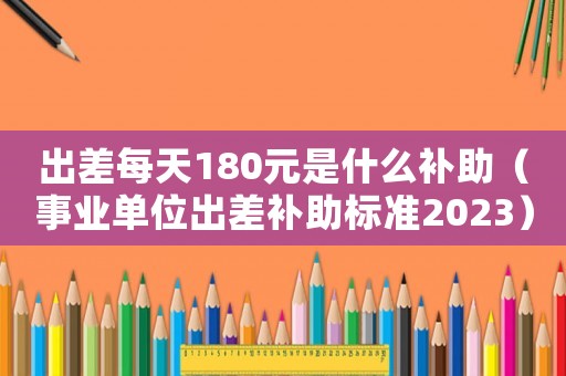出差每天180元是什么補(bǔ)助（事業(yè)單位出差補(bǔ)助標(biāo)準(zhǔn)2023）