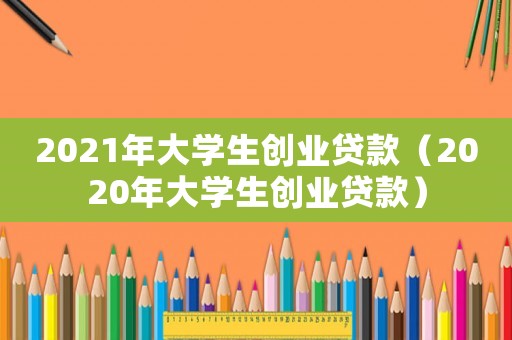 2021年大學(xué)生創(chuàng)業(yè)貸款（2020年大學(xué)生創(chuàng)業(yè)貸款）