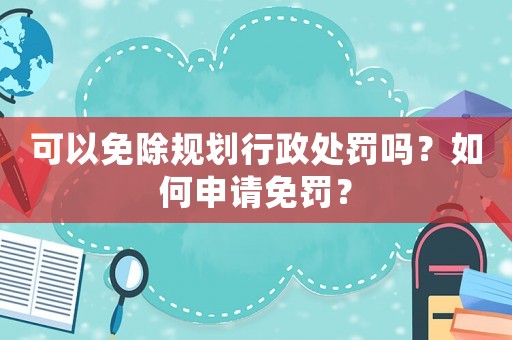 可以免除規(guī)劃行政處罰嗎？如何申請免罰？