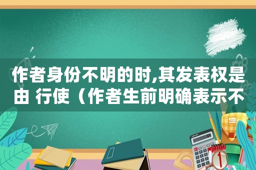 作者身份不明的時(shí),其發(fā)表權(quán)是由 行使（作者生前明確表示不發(fā)表的作品）