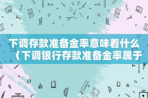 下調(diào)存款準(zhǔn)備金率意味著什么（下調(diào)銀行存款準(zhǔn)備金率屬于什么政策）