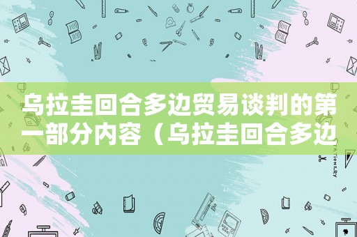 烏拉圭回合多邊貿(mào)易談判的第一部分內(nèi)容（烏拉圭回合多邊貿(mào)易談判的第一部分）