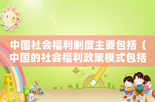 中國社會(huì)福利制度主要包括（中國的社會(huì)福利政策模式包括）