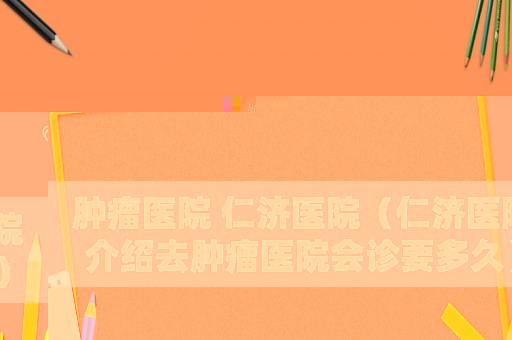 腫瘤醫(yī)院 仁濟(jì)醫(yī)院（仁濟(jì)醫(yī)院介紹去腫瘤醫(yī)院會診要多久）