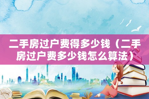 二手房過戶費(fèi)得多少錢（二手房過戶費(fèi)多少錢怎么算法）