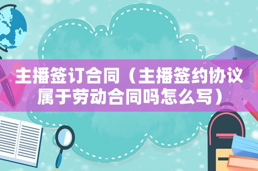 主播簽訂合同（主播簽約協(xié)議屬于勞動(dòng)合同嗎怎么寫）
