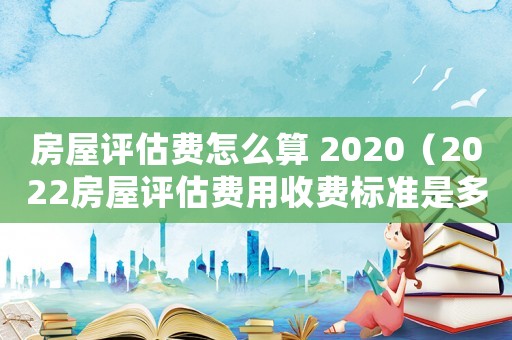 房屋評估費(fèi)怎么算 2020（2022房屋評估費(fèi)用收費(fèi)標(biāo)準(zhǔn)是多少）