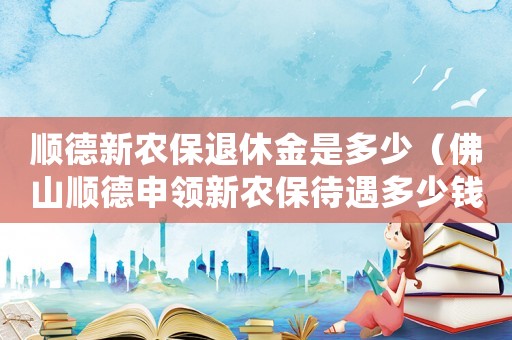 順德新農(nóng)保退休金是多少（佛山順德申領(lǐng)新農(nóng)保待遇多少錢）