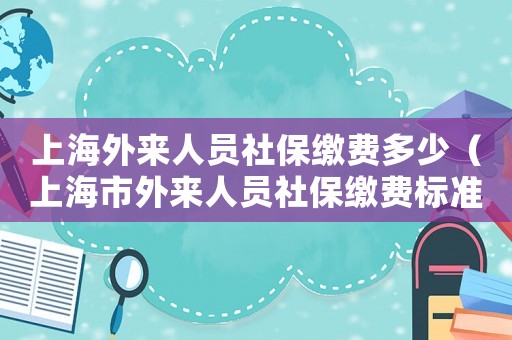 上海外來(lái)人員社保繳費(fèi)多少（上海市外來(lái)人員社保繳費(fèi)標(biāo)準(zhǔn)）