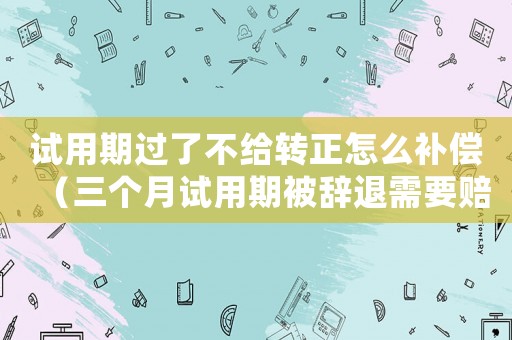 試用期過了不給轉(zhuǎn)正怎么補償（三個月試用期被辭退需要賠償嗎）