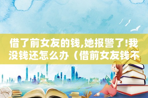 借了前女友的錢,她報警了!我沒錢還怎么辦（借前女友錢不還的男生什么心理）