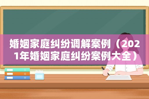 婚姻家庭糾紛調(diào)解案例（2021年婚姻家庭糾紛案例大全）