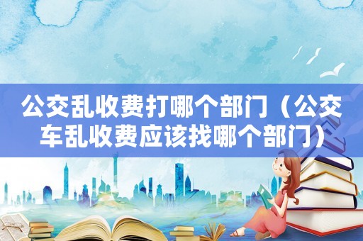 公交亂收費(fèi)打哪個部門（公交車亂收費(fèi)應(yīng)該找哪個部門）
