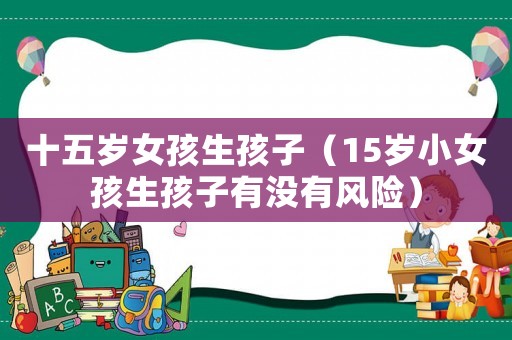 十五歲女孩生孩子（15歲小女孩生孩子有沒(méi)有風(fēng)險(xiǎn)）