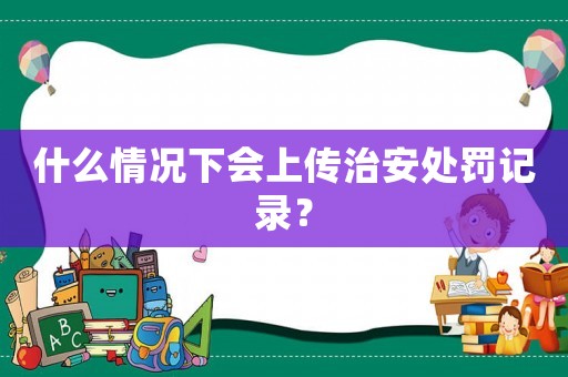 什么情況下會上傳治安處罰記錄？