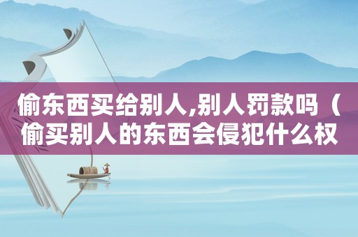 偷東西買給別人,別人罰款嗎（偷買別人的東西會(huì)侵犯什么權(quán)）