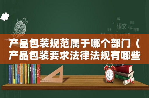 產(chǎn)品包裝規(guī)范屬于哪個部門（產(chǎn)品包裝要求法律法規(guī)有哪些規(guī)范）