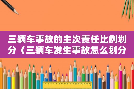 三輛車事故的主次責(zé)任比例劃分（三輛車發(fā)生事故怎么劃分責(zé)任）