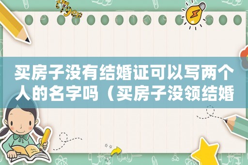 買房子沒有結(jié)婚證可以寫兩個人的名字嗎（買房子沒領結(jié)婚證可以寫名字嗎）