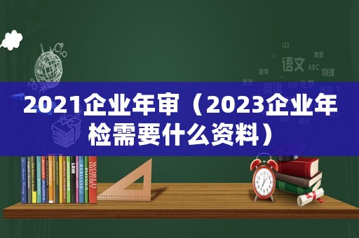 2021企業(yè)年審（2023企業(yè)年檢需要什么資料）