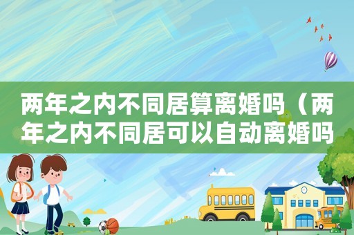 兩年之內(nèi)不同居算離婚嗎（兩年之內(nèi)不同居可以自動(dòng)離婚嗎）