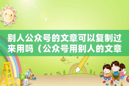 別人公眾號(hào)的文章可以復(fù)制過來(lái)用嗎（公眾號(hào)用別人的文章如何說(shuō)明）