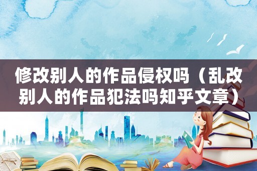 修改別人的作品侵權(quán)嗎（亂改別人的作品犯法嗎知乎文章）