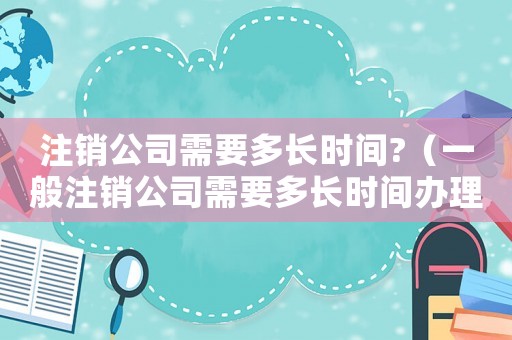 注銷公司需要多長(zhǎng)時(shí)間?（一般注銷公司需要多長(zhǎng)時(shí)間辦理）