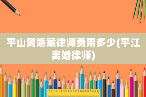 平山離婚案律師費(fèi)用多少(平江離婚律師)