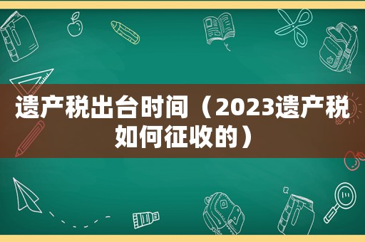 遺產(chǎn)稅出臺(tái)時(shí)間（2023遺產(chǎn)稅如何征收的）