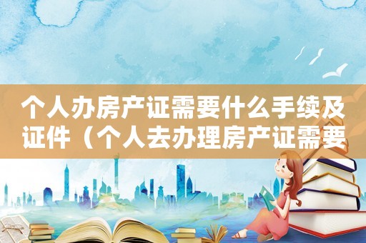 個(gè)人辦房產(chǎn)證需要什么手續(xù)及證件（個(gè)人去辦理房產(chǎn)證需要準(zhǔn)備哪些材料）
