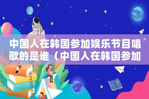 中國人在韓國參加娛樂節(jié)目唱歌的是誰（中國人在韓國參加娛樂節(jié)目唱歌）