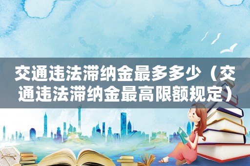 交通違法滯納金最多多少（交通違法滯納金最高限額規(guī)定）
