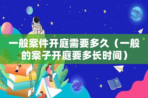一般案件開庭需要多久（一般的案子開庭要多長時(shí)間）