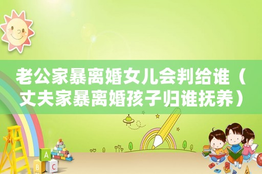 老公家暴離婚女兒會判給誰（丈夫家暴離婚孩子歸誰撫養(yǎng)）