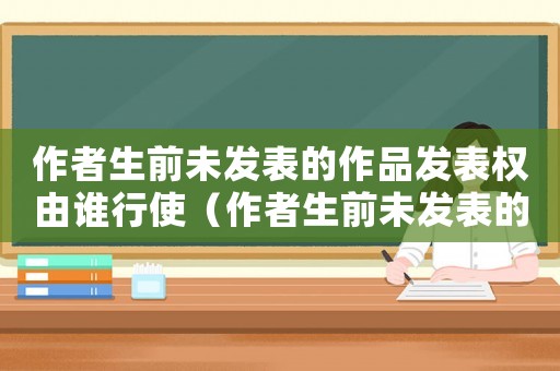 作者生前未發(fā)表的作品發(fā)表權(quán)由誰行使（作者生前未發(fā)表的作品發(fā)表權(quán)由誰行使）
