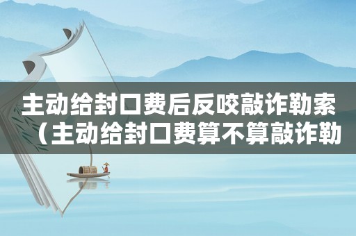 主動(dòng)給封口費(fèi)后反咬敲詐勒索（主動(dòng)給封口費(fèi)算不算敲詐勒索）