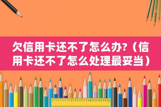 欠信用卡還不了怎么辦?（信用卡還不了怎么處理最妥當(dāng)）