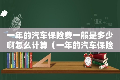 一年的汽車(chē)保險(xiǎn)費(fèi)一般是多少啊怎么計(jì)算（一年的汽車(chē)保險(xiǎn)費(fèi)一般是多少啊）