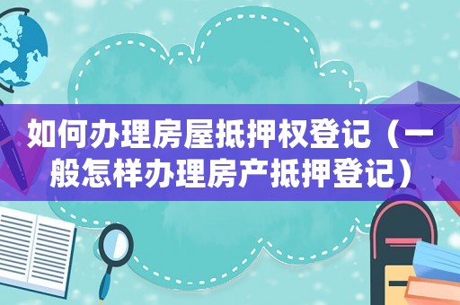 如何辦理房屋抵押權(quán)登記（一般怎樣辦理房產(chǎn)抵押登記）